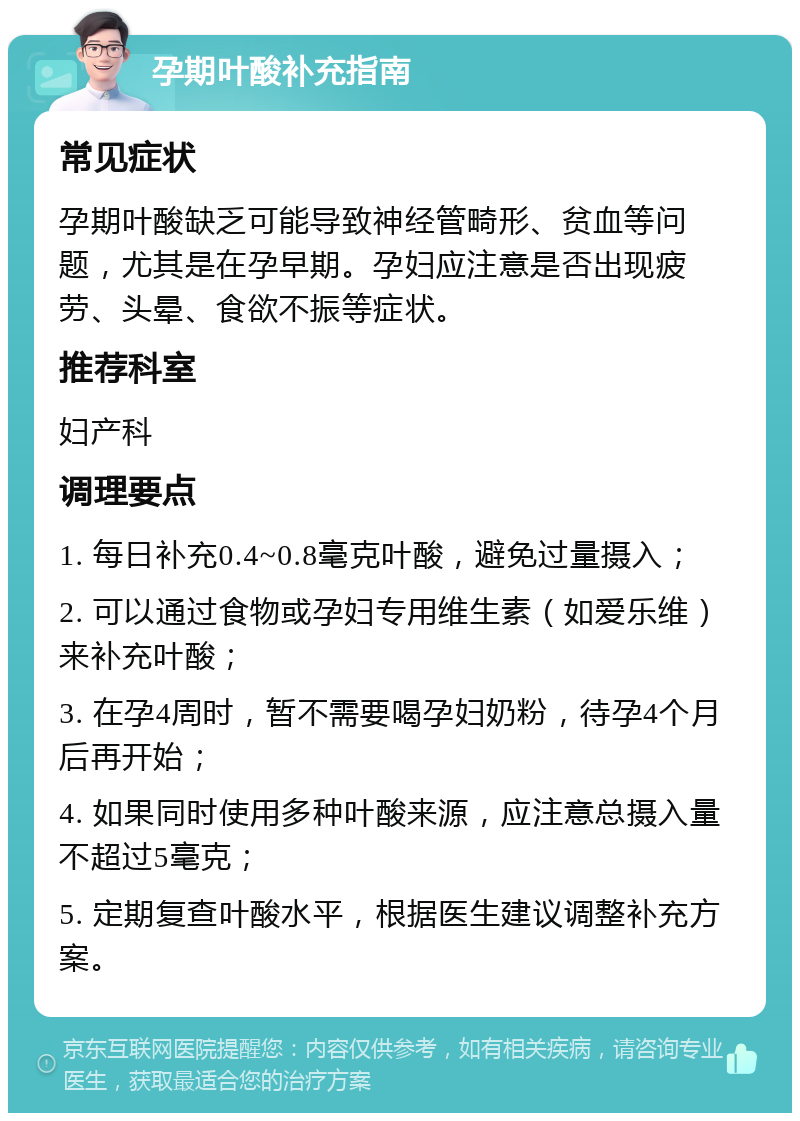 孕期叶酸补充指南 常见症状 孕期叶酸缺乏可能导致神经管畸形、贫血等问题，尤其是在孕早期。孕妇应注意是否出现疲劳、头晕、食欲不振等症状。 推荐科室 妇产科 调理要点 1. 每日补充0.4~0.8毫克叶酸，避免过量摄入； 2. 可以通过食物或孕妇专用维生素（如爱乐维）来补充叶酸； 3. 在孕4周时，暂不需要喝孕妇奶粉，待孕4个月后再开始； 4. 如果同时使用多种叶酸来源，应注意总摄入量不超过5毫克； 5. 定期复查叶酸水平，根据医生建议调整补充方案。