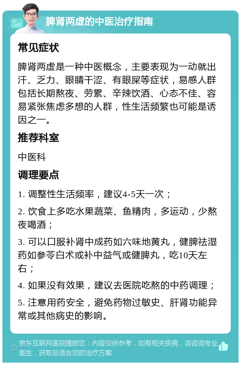 脾肾两虚的中医治疗指南 常见症状 脾肾两虚是一种中医概念，主要表现为一动就出汗、乏力、眼睛干涩、有眼屎等症状，易感人群包括长期熬夜、劳累、辛辣饮酒、心态不佳、容易紧张焦虑多想的人群，性生活频繁也可能是诱因之一。 推荐科室 中医科 调理要点 1. 调整性生活频率，建议4-5天一次； 2. 饮食上多吃水果蔬菜、鱼精肉，多运动，少熬夜喝酒； 3. 可以口服补肾中成药如六味地黄丸，健脾祛湿药如参苓白术或补中益气或健脾丸，吃10天左右； 4. 如果没有效果，建议去医院吃熬的中药调理； 5. 注意用药安全，避免药物过敏史、肝肾功能异常或其他病史的影响。