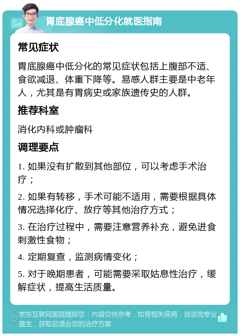 胃底腺癌中低分化就医指南 常见症状 胃底腺癌中低分化的常见症状包括上腹部不适、食欲减退、体重下降等。易感人群主要是中老年人，尤其是有胃病史或家族遗传史的人群。 推荐科室 消化内科或肿瘤科 调理要点 1. 如果没有扩散到其他部位，可以考虑手术治疗； 2. 如果有转移，手术可能不适用，需要根据具体情况选择化疗、放疗等其他治疗方式； 3. 在治疗过程中，需要注意营养补充，避免进食刺激性食物； 4. 定期复查，监测病情变化； 5. 对于晚期患者，可能需要采取姑息性治疗，缓解症状，提高生活质量。