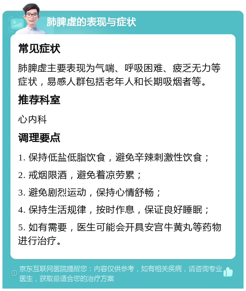 肺脾虚的表现与症状 常见症状 肺脾虚主要表现为气喘、呼吸困难、疲乏无力等症状，易感人群包括老年人和长期吸烟者等。 推荐科室 心内科 调理要点 1. 保持低盐低脂饮食，避免辛辣刺激性饮食； 2. 戒烟限酒，避免着凉劳累； 3. 避免剧烈运动，保持心情舒畅； 4. 保持生活规律，按时作息，保证良好睡眠； 5. 如有需要，医生可能会开具安宫牛黄丸等药物进行治疗。