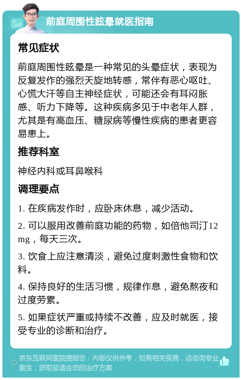 前庭周围性眩晕就医指南 常见症状 前庭周围性眩晕是一种常见的头晕症状，表现为反复发作的强烈天旋地转感，常伴有恶心呕吐、心慌大汗等自主神经症状，可能还会有耳闷胀感、听力下降等。这种疾病多见于中老年人群，尤其是有高血压、糖尿病等慢性疾病的患者更容易患上。 推荐科室 神经内科或耳鼻喉科 调理要点 1. 在疾病发作时，应卧床休息，减少活动。 2. 可以服用改善前庭功能的药物，如倍他司汀12mg，每天三次。 3. 饮食上应注意清淡，避免过度刺激性食物和饮料。 4. 保持良好的生活习惯，规律作息，避免熬夜和过度劳累。 5. 如果症状严重或持续不改善，应及时就医，接受专业的诊断和治疗。