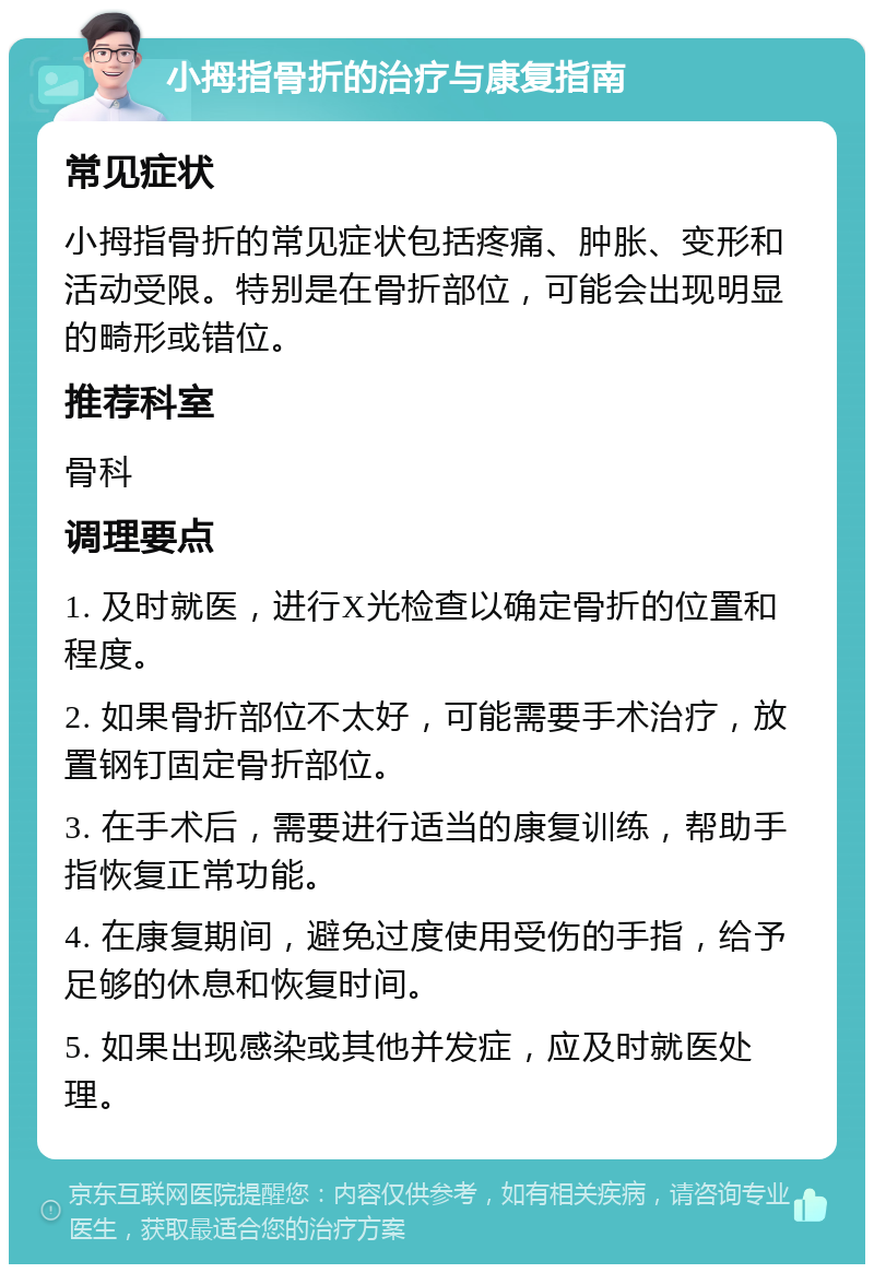 小拇指骨折的治疗与康复指南 常见症状 小拇指骨折的常见症状包括疼痛、肿胀、变形和活动受限。特别是在骨折部位，可能会出现明显的畸形或错位。 推荐科室 骨科 调理要点 1. 及时就医，进行X光检查以确定骨折的位置和程度。 2. 如果骨折部位不太好，可能需要手术治疗，放置钢钉固定骨折部位。 3. 在手术后，需要进行适当的康复训练，帮助手指恢复正常功能。 4. 在康复期间，避免过度使用受伤的手指，给予足够的休息和恢复时间。 5. 如果出现感染或其他并发症，应及时就医处理。