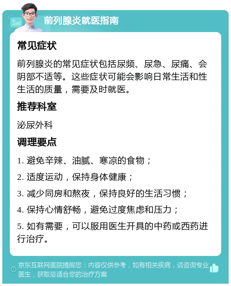 前列腺炎就医指南 常见症状 前列腺炎的常见症状包括尿频、尿急、尿痛、会阴部不适等。这些症状可能会影响日常生活和性生活的质量，需要及时就医。 推荐科室 泌尿外科 调理要点 1. 避免辛辣、油腻、寒凉的食物； 2. 适度运动，保持身体健康； 3. 减少同房和熬夜，保持良好的生活习惯； 4. 保持心情舒畅，避免过度焦虑和压力； 5. 如有需要，可以服用医生开具的中药或西药进行治疗。