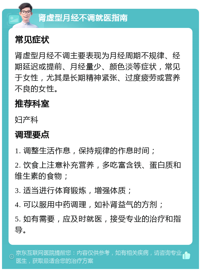 肾虚型月经不调就医指南 常见症状 肾虚型月经不调主要表现为月经周期不规律、经期延迟或提前、月经量少、颜色淡等症状，常见于女性，尤其是长期精神紧张、过度疲劳或营养不良的女性。 推荐科室 妇产科 调理要点 1. 调整生活作息，保持规律的作息时间； 2. 饮食上注意补充营养，多吃富含铁、蛋白质和维生素的食物； 3. 适当进行体育锻炼，增强体质； 4. 可以服用中药调理，如补肾益气的方剂； 5. 如有需要，应及时就医，接受专业的治疗和指导。