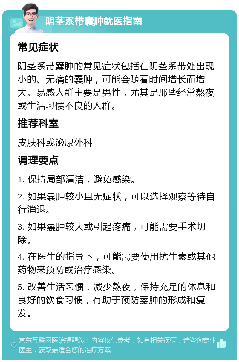 阴茎系带囊肿就医指南 常见症状 阴茎系带囊肿的常见症状包括在阴茎系带处出现小的、无痛的囊肿，可能会随着时间增长而增大。易感人群主要是男性，尤其是那些经常熬夜或生活习惯不良的人群。 推荐科室 皮肤科或泌尿外科 调理要点 1. 保持局部清洁，避免感染。 2. 如果囊肿较小且无症状，可以选择观察等待自行消退。 3. 如果囊肿较大或引起疼痛，可能需要手术切除。 4. 在医生的指导下，可能需要使用抗生素或其他药物来预防或治疗感染。 5. 改善生活习惯，减少熬夜，保持充足的休息和良好的饮食习惯，有助于预防囊肿的形成和复发。