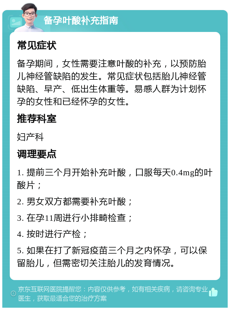 备孕叶酸补充指南 常见症状 备孕期间，女性需要注意叶酸的补充，以预防胎儿神经管缺陷的发生。常见症状包括胎儿神经管缺陷、早产、低出生体重等。易感人群为计划怀孕的女性和已经怀孕的女性。 推荐科室 妇产科 调理要点 1. 提前三个月开始补充叶酸，口服每天0.4mg的叶酸片； 2. 男女双方都需要补充叶酸； 3. 在孕11周进行小排畸检查； 4. 按时进行产检； 5. 如果在打了新冠疫苗三个月之内怀孕，可以保留胎儿，但需密切关注胎儿的发育情况。