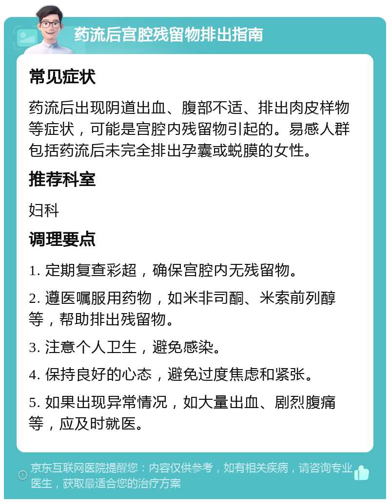 药流后宫腔残留物排出指南 常见症状 药流后出现阴道出血、腹部不适、排出肉皮样物等症状，可能是宫腔内残留物引起的。易感人群包括药流后未完全排出孕囊或蜕膜的女性。 推荐科室 妇科 调理要点 1. 定期复查彩超，确保宫腔内无残留物。 2. 遵医嘱服用药物，如米非司酮、米索前列醇等，帮助排出残留物。 3. 注意个人卫生，避免感染。 4. 保持良好的心态，避免过度焦虑和紧张。 5. 如果出现异常情况，如大量出血、剧烈腹痛等，应及时就医。