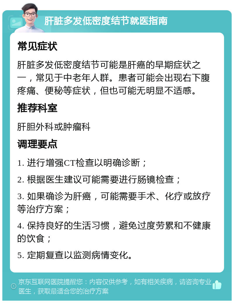 肝脏多发低密度结节就医指南 常见症状 肝脏多发低密度结节可能是肝癌的早期症状之一，常见于中老年人群。患者可能会出现右下腹疼痛、便秘等症状，但也可能无明显不适感。 推荐科室 肝胆外科或肿瘤科 调理要点 1. 进行增强CT检查以明确诊断； 2. 根据医生建议可能需要进行肠镜检查； 3. 如果确诊为肝癌，可能需要手术、化疗或放疗等治疗方案； 4. 保持良好的生活习惯，避免过度劳累和不健康的饮食； 5. 定期复查以监测病情变化。