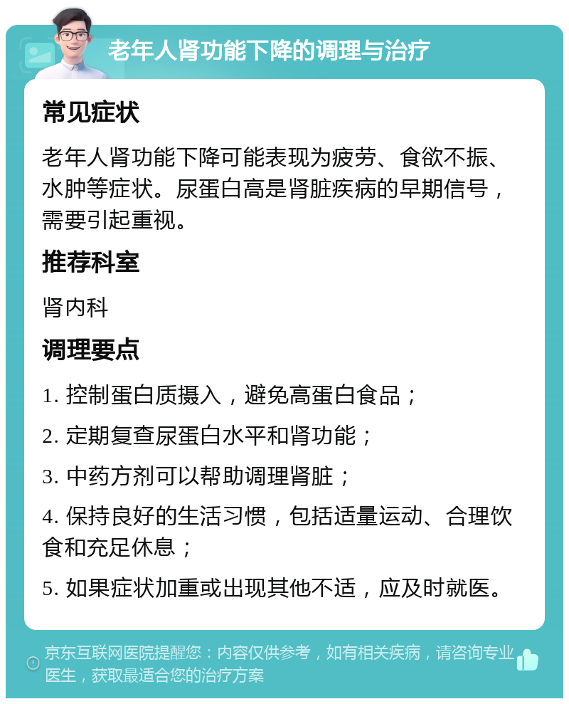 老年人肾功能下降的调理与治疗 常见症状 老年人肾功能下降可能表现为疲劳、食欲不振、水肿等症状。尿蛋白高是肾脏疾病的早期信号，需要引起重视。 推荐科室 肾内科 调理要点 1. 控制蛋白质摄入，避免高蛋白食品； 2. 定期复查尿蛋白水平和肾功能； 3. 中药方剂可以帮助调理肾脏； 4. 保持良好的生活习惯，包括适量运动、合理饮食和充足休息； 5. 如果症状加重或出现其他不适，应及时就医。