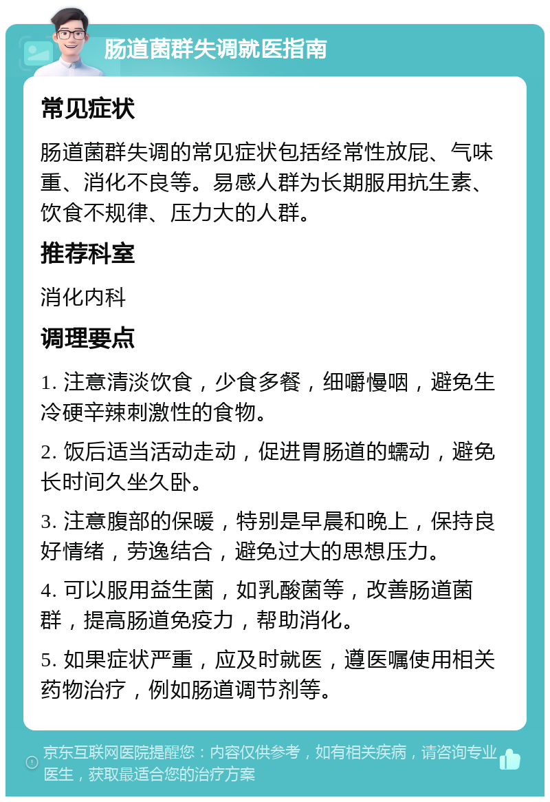 肠道菌群失调就医指南 常见症状 肠道菌群失调的常见症状包括经常性放屁、气味重、消化不良等。易感人群为长期服用抗生素、饮食不规律、压力大的人群。 推荐科室 消化内科 调理要点 1. 注意清淡饮食，少食多餐，细嚼慢咽，避免生冷硬辛辣刺激性的食物。 2. 饭后适当活动走动，促进胃肠道的蠕动，避免长时间久坐久卧。 3. 注意腹部的保暖，特别是早晨和晚上，保持良好情绪，劳逸结合，避免过大的思想压力。 4. 可以服用益生菌，如乳酸菌等，改善肠道菌群，提高肠道免疫力，帮助消化。 5. 如果症状严重，应及时就医，遵医嘱使用相关药物治疗，例如肠道调节剂等。