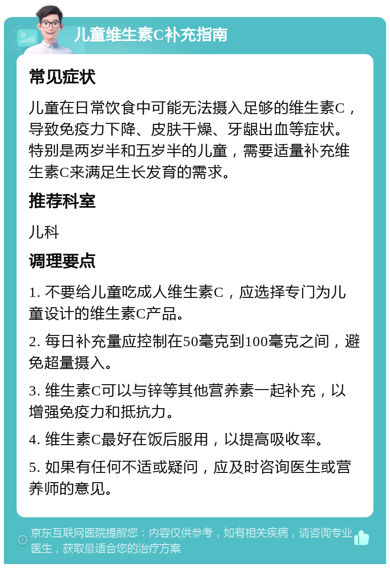 儿童维生素C补充指南 常见症状 儿童在日常饮食中可能无法摄入足够的维生素C，导致免疫力下降、皮肤干燥、牙龈出血等症状。特别是两岁半和五岁半的儿童，需要适量补充维生素C来满足生长发育的需求。 推荐科室 儿科 调理要点 1. 不要给儿童吃成人维生素C，应选择专门为儿童设计的维生素C产品。 2. 每日补充量应控制在50毫克到100毫克之间，避免超量摄入。 3. 维生素C可以与锌等其他营养素一起补充，以增强免疫力和抵抗力。 4. 维生素C最好在饭后服用，以提高吸收率。 5. 如果有任何不适或疑问，应及时咨询医生或营养师的意见。