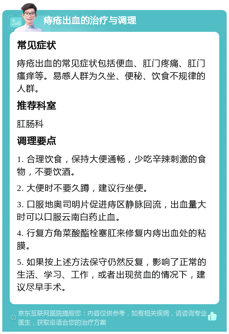 痔疮出血的治疗与调理 常见症状 痔疮出血的常见症状包括便血、肛门疼痛、肛门瘙痒等。易感人群为久坐、便秘、饮食不规律的人群。 推荐科室 肛肠科 调理要点 1. 合理饮食，保持大便通畅，少吃辛辣刺激的食物，不要饮酒。 2. 大便时不要久蹲，建议行坐便。 3. 口服地奥司明片促进痔区静脉回流，出血量大时可以口服云南白药止血。 4. 行复方角菜酸酯栓塞肛来修复内痔出血处的粘膜。 5. 如果按上述方法保守仍然反复，影响了正常的生活、学习、工作，或者出现贫血的情况下，建议尽早手术。