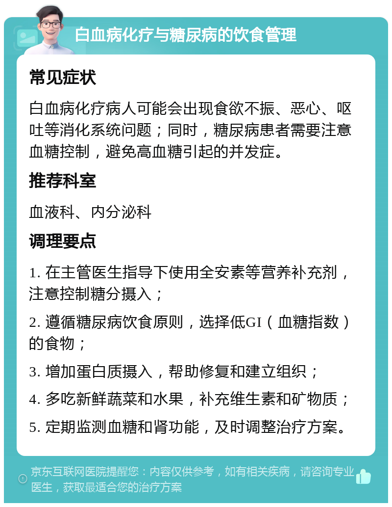 白血病化疗与糖尿病的饮食管理 常见症状 白血病化疗病人可能会出现食欲不振、恶心、呕吐等消化系统问题；同时，糖尿病患者需要注意血糖控制，避免高血糖引起的并发症。 推荐科室 血液科、内分泌科 调理要点 1. 在主管医生指导下使用全安素等营养补充剂，注意控制糖分摄入； 2. 遵循糖尿病饮食原则，选择低GI（血糖指数）的食物； 3. 增加蛋白质摄入，帮助修复和建立组织； 4. 多吃新鲜蔬菜和水果，补充维生素和矿物质； 5. 定期监测血糖和肾功能，及时调整治疗方案。