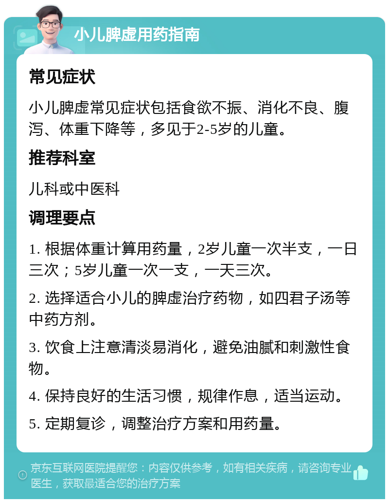 小儿脾虚用药指南 常见症状 小儿脾虚常见症状包括食欲不振、消化不良、腹泻、体重下降等，多见于2-5岁的儿童。 推荐科室 儿科或中医科 调理要点 1. 根据体重计算用药量，2岁儿童一次半支，一日三次；5岁儿童一次一支，一天三次。 2. 选择适合小儿的脾虚治疗药物，如四君子汤等中药方剂。 3. 饮食上注意清淡易消化，避免油腻和刺激性食物。 4. 保持良好的生活习惯，规律作息，适当运动。 5. 定期复诊，调整治疗方案和用药量。