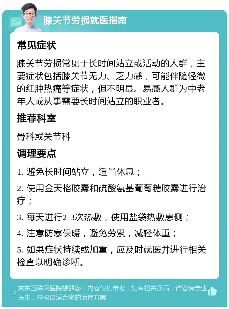 膝关节劳损就医指南 常见症状 膝关节劳损常见于长时间站立或活动的人群，主要症状包括膝关节无力、乏力感，可能伴随轻微的红肿热痛等症状，但不明显。易感人群为中老年人或从事需要长时间站立的职业者。 推荐科室 骨科或关节科 调理要点 1. 避免长时间站立，适当休息； 2. 使用金天格胶囊和硫酸氨基葡萄糖胶囊进行治疗； 3. 每天进行2-3次热敷，使用盐袋热敷患侧； 4. 注意防寒保暖，避免劳累，减轻体重； 5. 如果症状持续或加重，应及时就医并进行相关检查以明确诊断。