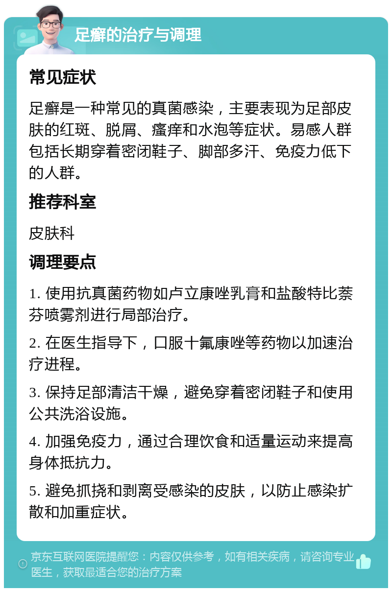 足癣的治疗与调理 常见症状 足癣是一种常见的真菌感染，主要表现为足部皮肤的红斑、脱屑、瘙痒和水泡等症状。易感人群包括长期穿着密闭鞋子、脚部多汗、免疫力低下的人群。 推荐科室 皮肤科 调理要点 1. 使用抗真菌药物如卢立康唑乳膏和盐酸特比萘芬喷雾剂进行局部治疗。 2. 在医生指导下，口服十氟康唑等药物以加速治疗进程。 3. 保持足部清洁干燥，避免穿着密闭鞋子和使用公共洗浴设施。 4. 加强免疫力，通过合理饮食和适量运动来提高身体抵抗力。 5. 避免抓挠和剥离受感染的皮肤，以防止感染扩散和加重症状。