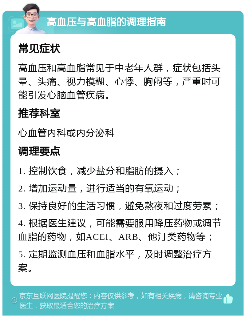 高血压与高血脂的调理指南 常见症状 高血压和高血脂常见于中老年人群，症状包括头晕、头痛、视力模糊、心悸、胸闷等，严重时可能引发心脑血管疾病。 推荐科室 心血管内科或内分泌科 调理要点 1. 控制饮食，减少盐分和脂肪的摄入； 2. 增加运动量，进行适当的有氧运动； 3. 保持良好的生活习惯，避免熬夜和过度劳累； 4. 根据医生建议，可能需要服用降压药物或调节血脂的药物，如ACEI、ARB、他汀类药物等； 5. 定期监测血压和血脂水平，及时调整治疗方案。