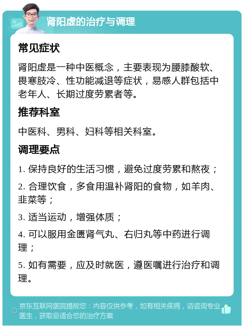 肾阳虚的治疗与调理 常见症状 肾阳虚是一种中医概念，主要表现为腰膝酸软、畏寒肢冷、性功能减退等症状，易感人群包括中老年人、长期过度劳累者等。 推荐科室 中医科、男科、妇科等相关科室。 调理要点 1. 保持良好的生活习惯，避免过度劳累和熬夜； 2. 合理饮食，多食用温补肾阳的食物，如羊肉、韭菜等； 3. 适当运动，增强体质； 4. 可以服用金匮肾气丸、右归丸等中药进行调理； 5. 如有需要，应及时就医，遵医嘱进行治疗和调理。