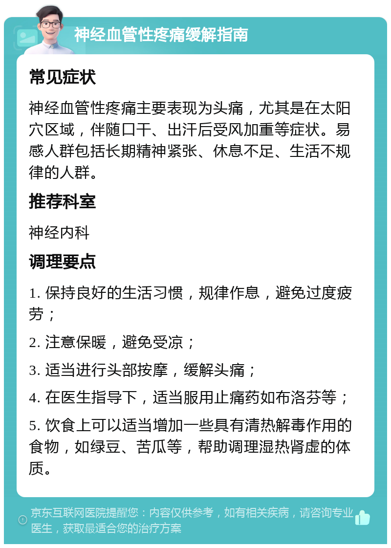 神经血管性疼痛缓解指南 常见症状 神经血管性疼痛主要表现为头痛，尤其是在太阳穴区域，伴随口干、出汗后受风加重等症状。易感人群包括长期精神紧张、休息不足、生活不规律的人群。 推荐科室 神经内科 调理要点 1. 保持良好的生活习惯，规律作息，避免过度疲劳； 2. 注意保暖，避免受凉； 3. 适当进行头部按摩，缓解头痛； 4. 在医生指导下，适当服用止痛药如布洛芬等； 5. 饮食上可以适当增加一些具有清热解毒作用的食物，如绿豆、苦瓜等，帮助调理湿热肾虚的体质。