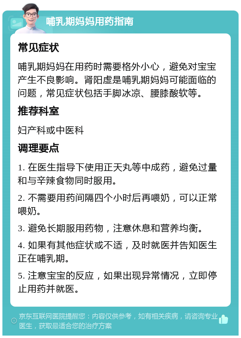 哺乳期妈妈用药指南 常见症状 哺乳期妈妈在用药时需要格外小心，避免对宝宝产生不良影响。肾阳虚是哺乳期妈妈可能面临的问题，常见症状包括手脚冰凉、腰膝酸软等。 推荐科室 妇产科或中医科 调理要点 1. 在医生指导下使用正天丸等中成药，避免过量和与辛辣食物同时服用。 2. 不需要用药间隔四个小时后再喂奶，可以正常喂奶。 3. 避免长期服用药物，注意休息和营养均衡。 4. 如果有其他症状或不适，及时就医并告知医生正在哺乳期。 5. 注意宝宝的反应，如果出现异常情况，立即停止用药并就医。