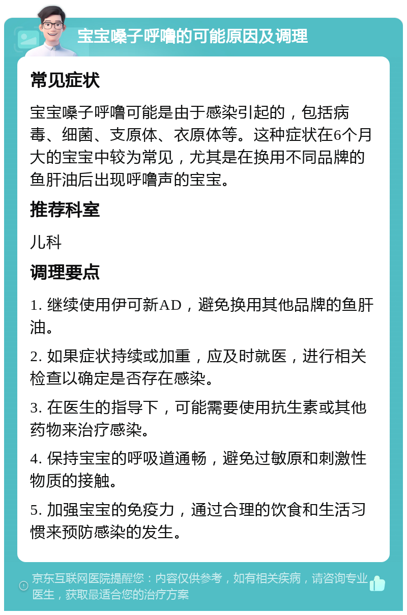 宝宝嗓子呼噜的可能原因及调理 常见症状 宝宝嗓子呼噜可能是由于感染引起的，包括病毒、细菌、支原体、衣原体等。这种症状在6个月大的宝宝中较为常见，尤其是在换用不同品牌的鱼肝油后出现呼噜声的宝宝。 推荐科室 儿科 调理要点 1. 继续使用伊可新AD，避免换用其他品牌的鱼肝油。 2. 如果症状持续或加重，应及时就医，进行相关检查以确定是否存在感染。 3. 在医生的指导下，可能需要使用抗生素或其他药物来治疗感染。 4. 保持宝宝的呼吸道通畅，避免过敏原和刺激性物质的接触。 5. 加强宝宝的免疫力，通过合理的饮食和生活习惯来预防感染的发生。