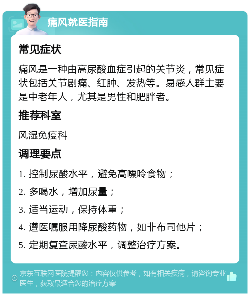 痛风就医指南 常见症状 痛风是一种由高尿酸血症引起的关节炎，常见症状包括关节剧痛、红肿、发热等。易感人群主要是中老年人，尤其是男性和肥胖者。 推荐科室 风湿免疫科 调理要点 1. 控制尿酸水平，避免高嘌呤食物； 2. 多喝水，增加尿量； 3. 适当运动，保持体重； 4. 遵医嘱服用降尿酸药物，如非布司他片； 5. 定期复查尿酸水平，调整治疗方案。