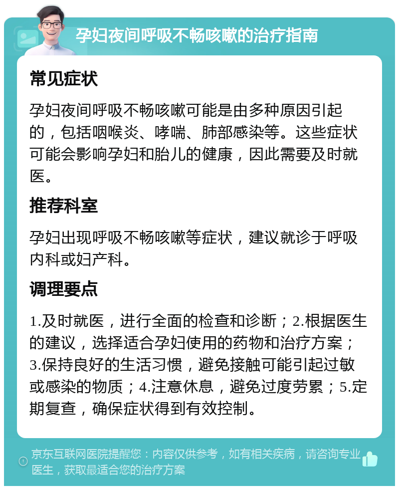 孕妇夜间呼吸不畅咳嗽的治疗指南 常见症状 孕妇夜间呼吸不畅咳嗽可能是由多种原因引起的，包括咽喉炎、哮喘、肺部感染等。这些症状可能会影响孕妇和胎儿的健康，因此需要及时就医。 推荐科室 孕妇出现呼吸不畅咳嗽等症状，建议就诊于呼吸内科或妇产科。 调理要点 1.及时就医，进行全面的检查和诊断；2.根据医生的建议，选择适合孕妇使用的药物和治疗方案；3.保持良好的生活习惯，避免接触可能引起过敏或感染的物质；4.注意休息，避免过度劳累；5.定期复查，确保症状得到有效控制。