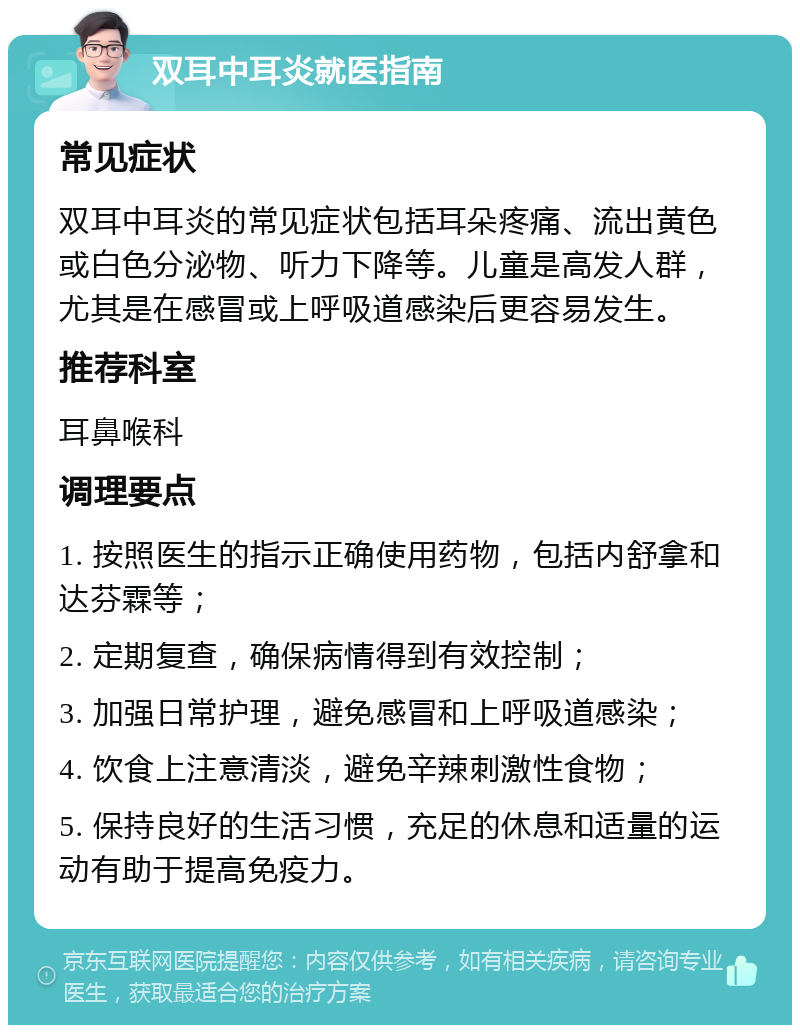 双耳中耳炎就医指南 常见症状 双耳中耳炎的常见症状包括耳朵疼痛、流出黄色或白色分泌物、听力下降等。儿童是高发人群，尤其是在感冒或上呼吸道感染后更容易发生。 推荐科室 耳鼻喉科 调理要点 1. 按照医生的指示正确使用药物，包括内舒拿和达芬霖等； 2. 定期复查，确保病情得到有效控制； 3. 加强日常护理，避免感冒和上呼吸道感染； 4. 饮食上注意清淡，避免辛辣刺激性食物； 5. 保持良好的生活习惯，充足的休息和适量的运动有助于提高免疫力。