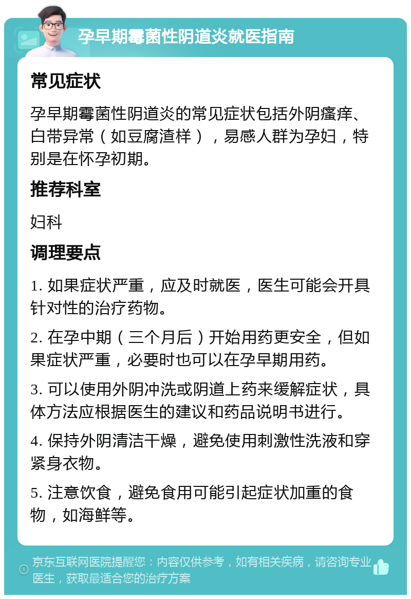 孕早期霉菌性阴道炎就医指南 常见症状 孕早期霉菌性阴道炎的常见症状包括外阴瘙痒、白带异常（如豆腐渣样），易感人群为孕妇，特别是在怀孕初期。 推荐科室 妇科 调理要点 1. 如果症状严重，应及时就医，医生可能会开具针对性的治疗药物。 2. 在孕中期（三个月后）开始用药更安全，但如果症状严重，必要时也可以在孕早期用药。 3. 可以使用外阴冲洗或阴道上药来缓解症状，具体方法应根据医生的建议和药品说明书进行。 4. 保持外阴清洁干燥，避免使用刺激性洗液和穿紧身衣物。 5. 注意饮食，避免食用可能引起症状加重的食物，如海鲜等。