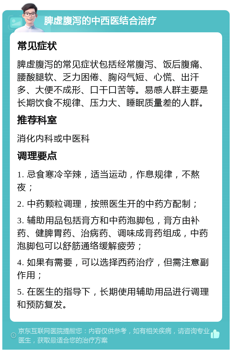 脾虚腹泻的中西医结合治疗 常见症状 脾虚腹泻的常见症状包括经常腹泻、饭后腹痛、腰酸腿软、乏力困倦、胸闷气短、心慌、出汗多、大便不成形、口干口苦等。易感人群主要是长期饮食不规律、压力大、睡眠质量差的人群。 推荐科室 消化内科或中医科 调理要点 1. 忌食寒冷辛辣，适当运动，作息规律，不熬夜； 2. 中药颗粒调理，按照医生开的中药方配制； 3. 辅助用品包括膏方和中药泡脚包，膏方由补药、健脾胃药、治病药、调味成膏药组成，中药泡脚包可以舒筋通络缓解疲劳； 4. 如果有需要，可以选择西药治疗，但需注意副作用； 5. 在医生的指导下，长期使用辅助用品进行调理和预防复发。