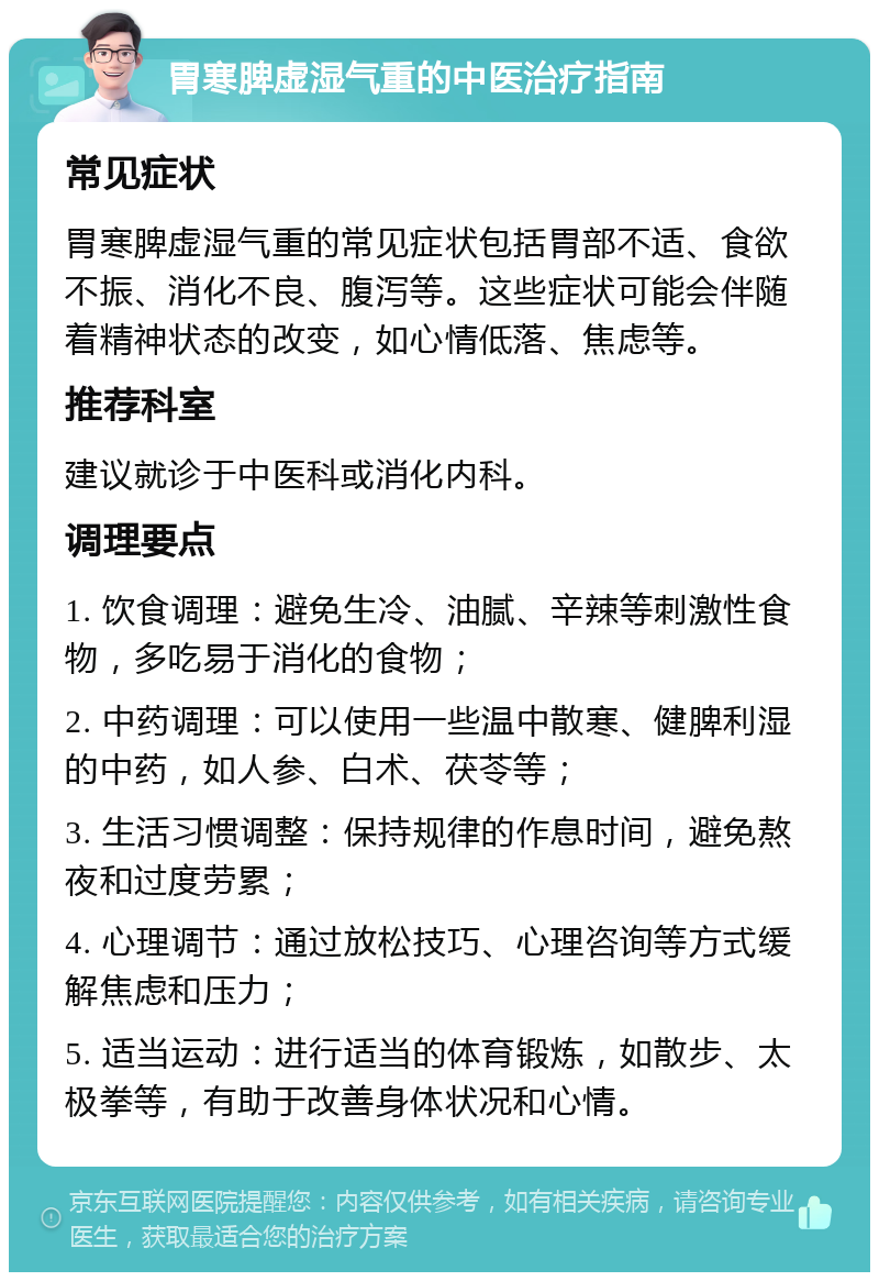 胃寒脾虚湿气重的中医治疗指南 常见症状 胃寒脾虚湿气重的常见症状包括胃部不适、食欲不振、消化不良、腹泻等。这些症状可能会伴随着精神状态的改变，如心情低落、焦虑等。 推荐科室 建议就诊于中医科或消化内科。 调理要点 1. 饮食调理：避免生冷、油腻、辛辣等刺激性食物，多吃易于消化的食物； 2. 中药调理：可以使用一些温中散寒、健脾利湿的中药，如人参、白术、茯苓等； 3. 生活习惯调整：保持规律的作息时间，避免熬夜和过度劳累； 4. 心理调节：通过放松技巧、心理咨询等方式缓解焦虑和压力； 5. 适当运动：进行适当的体育锻炼，如散步、太极拳等，有助于改善身体状况和心情。