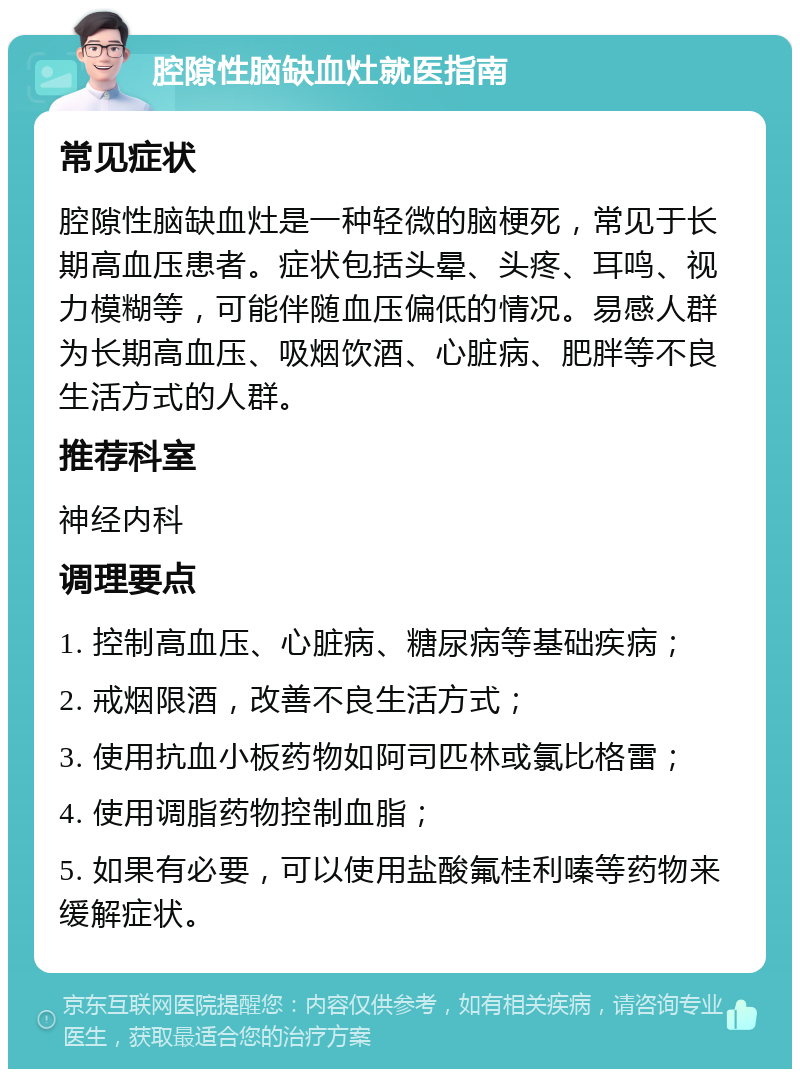 腔隙性脑缺血灶就医指南 常见症状 腔隙性脑缺血灶是一种轻微的脑梗死，常见于长期高血压患者。症状包括头晕、头疼、耳鸣、视力模糊等，可能伴随血压偏低的情况。易感人群为长期高血压、吸烟饮酒、心脏病、肥胖等不良生活方式的人群。 推荐科室 神经内科 调理要点 1. 控制高血压、心脏病、糖尿病等基础疾病； 2. 戒烟限酒，改善不良生活方式； 3. 使用抗血小板药物如阿司匹林或氯比格雷； 4. 使用调脂药物控制血脂； 5. 如果有必要，可以使用盐酸氟桂利嗪等药物来缓解症状。