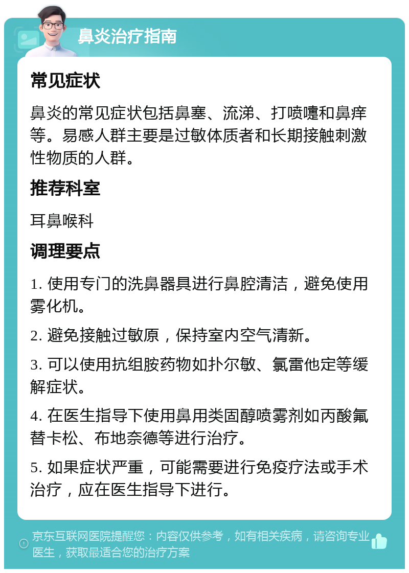 鼻炎治疗指南 常见症状 鼻炎的常见症状包括鼻塞、流涕、打喷嚏和鼻痒等。易感人群主要是过敏体质者和长期接触刺激性物质的人群。 推荐科室 耳鼻喉科 调理要点 1. 使用专门的洗鼻器具进行鼻腔清洁，避免使用雾化机。 2. 避免接触过敏原，保持室内空气清新。 3. 可以使用抗组胺药物如扑尔敏、氯雷他定等缓解症状。 4. 在医生指导下使用鼻用类固醇喷雾剂如丙酸氟替卡松、布地奈德等进行治疗。 5. 如果症状严重，可能需要进行免疫疗法或手术治疗，应在医生指导下进行。