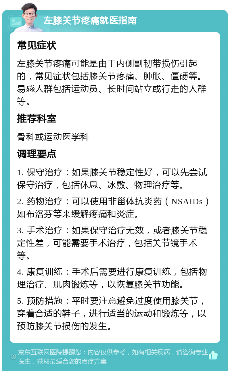 左膝关节疼痛就医指南 常见症状 左膝关节疼痛可能是由于内侧副韧带损伤引起的，常见症状包括膝关节疼痛、肿胀、僵硬等。易感人群包括运动员、长时间站立或行走的人群等。 推荐科室 骨科或运动医学科 调理要点 1. 保守治疗：如果膝关节稳定性好，可以先尝试保守治疗，包括休息、冰敷、物理治疗等。 2. 药物治疗：可以使用非甾体抗炎药（NSAIDs）如布洛芬等来缓解疼痛和炎症。 3. 手术治疗：如果保守治疗无效，或者膝关节稳定性差，可能需要手术治疗，包括关节镜手术等。 4. 康复训练：手术后需要进行康复训练，包括物理治疗、肌肉锻炼等，以恢复膝关节功能。 5. 预防措施：平时要注意避免过度使用膝关节，穿着合适的鞋子，进行适当的运动和锻炼等，以预防膝关节损伤的发生。