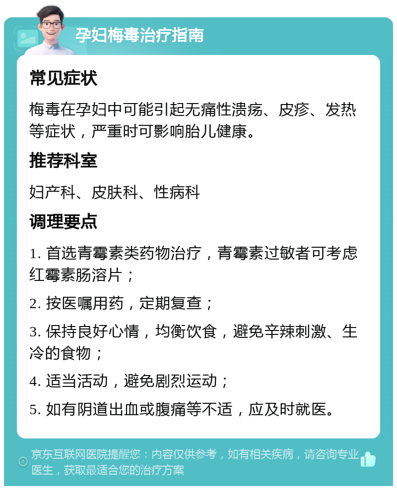 孕妇梅毒治疗指南 常见症状 梅毒在孕妇中可能引起无痛性溃疡、皮疹、发热等症状，严重时可影响胎儿健康。 推荐科室 妇产科、皮肤科、性病科 调理要点 1. 首选青霉素类药物治疗，青霉素过敏者可考虑红霉素肠溶片； 2. 按医嘱用药，定期复查； 3. 保持良好心情，均衡饮食，避免辛辣刺激、生冷的食物； 4. 适当活动，避免剧烈运动； 5. 如有阴道出血或腹痛等不适，应及时就医。