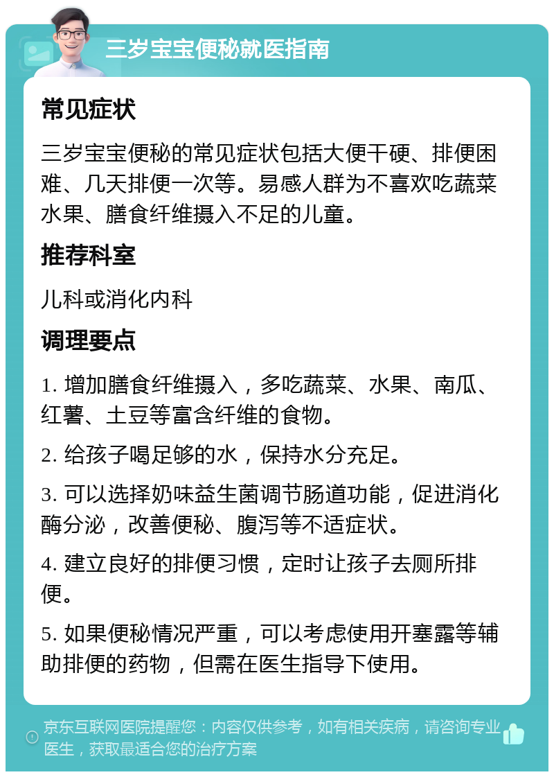 三岁宝宝便秘就医指南 常见症状 三岁宝宝便秘的常见症状包括大便干硬、排便困难、几天排便一次等。易感人群为不喜欢吃蔬菜水果、膳食纤维摄入不足的儿童。 推荐科室 儿科或消化内科 调理要点 1. 增加膳食纤维摄入，多吃蔬菜、水果、南瓜、红薯、土豆等富含纤维的食物。 2. 给孩子喝足够的水，保持水分充足。 3. 可以选择奶味益生菌调节肠道功能，促进消化酶分泌，改善便秘、腹泻等不适症状。 4. 建立良好的排便习惯，定时让孩子去厕所排便。 5. 如果便秘情况严重，可以考虑使用开塞露等辅助排便的药物，但需在医生指导下使用。