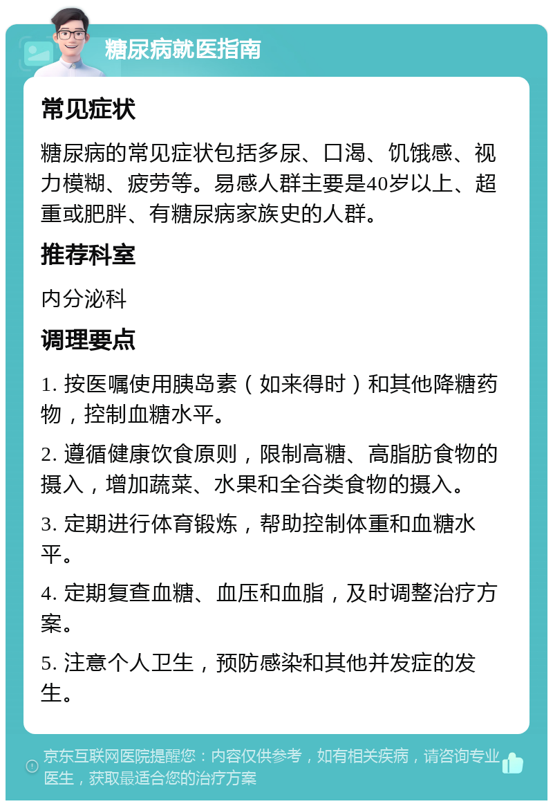 糖尿病就医指南 常见症状 糖尿病的常见症状包括多尿、口渴、饥饿感、视力模糊、疲劳等。易感人群主要是40岁以上、超重或肥胖、有糖尿病家族史的人群。 推荐科室 内分泌科 调理要点 1. 按医嘱使用胰岛素（如来得时）和其他降糖药物，控制血糖水平。 2. 遵循健康饮食原则，限制高糖、高脂肪食物的摄入，增加蔬菜、水果和全谷类食物的摄入。 3. 定期进行体育锻炼，帮助控制体重和血糖水平。 4. 定期复查血糖、血压和血脂，及时调整治疗方案。 5. 注意个人卫生，预防感染和其他并发症的发生。