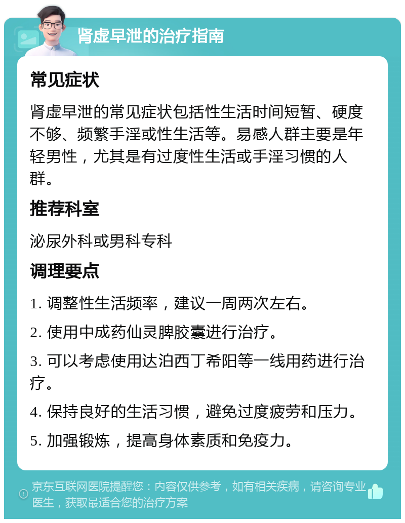 肾虚早泄的治疗指南 常见症状 肾虚早泄的常见症状包括性生活时间短暂、硬度不够、频繁手淫或性生活等。易感人群主要是年轻男性，尤其是有过度性生活或手淫习惯的人群。 推荐科室 泌尿外科或男科专科 调理要点 1. 调整性生活频率，建议一周两次左右。 2. 使用中成药仙灵脾胶囊进行治疗。 3. 可以考虑使用达泊西丁希阳等一线用药进行治疗。 4. 保持良好的生活习惯，避免过度疲劳和压力。 5. 加强锻炼，提高身体素质和免疫力。