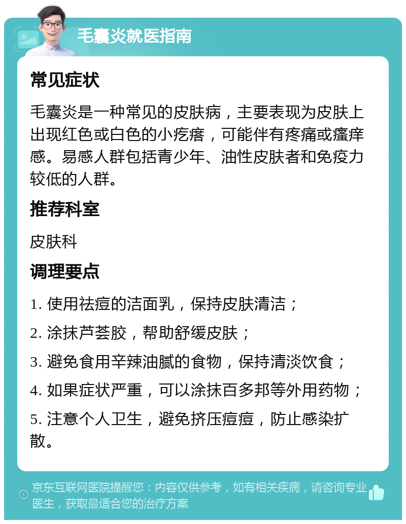 毛囊炎就医指南 常见症状 毛囊炎是一种常见的皮肤病，主要表现为皮肤上出现红色或白色的小疙瘩，可能伴有疼痛或瘙痒感。易感人群包括青少年、油性皮肤者和免疫力较低的人群。 推荐科室 皮肤科 调理要点 1. 使用祛痘的洁面乳，保持皮肤清洁； 2. 涂抹芦荟胶，帮助舒缓皮肤； 3. 避免食用辛辣油腻的食物，保持清淡饮食； 4. 如果症状严重，可以涂抹百多邦等外用药物； 5. 注意个人卫生，避免挤压痘痘，防止感染扩散。