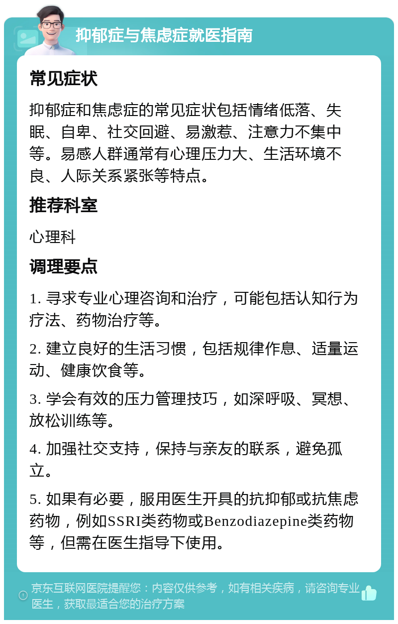 抑郁症与焦虑症就医指南 常见症状 抑郁症和焦虑症的常见症状包括情绪低落、失眠、自卑、社交回避、易激惹、注意力不集中等。易感人群通常有心理压力大、生活环境不良、人际关系紧张等特点。 推荐科室 心理科 调理要点 1. 寻求专业心理咨询和治疗，可能包括认知行为疗法、药物治疗等。 2. 建立良好的生活习惯，包括规律作息、适量运动、健康饮食等。 3. 学会有效的压力管理技巧，如深呼吸、冥想、放松训练等。 4. 加强社交支持，保持与亲友的联系，避免孤立。 5. 如果有必要，服用医生开具的抗抑郁或抗焦虑药物，例如SSRI类药物或Benzodiazepine类药物等，但需在医生指导下使用。