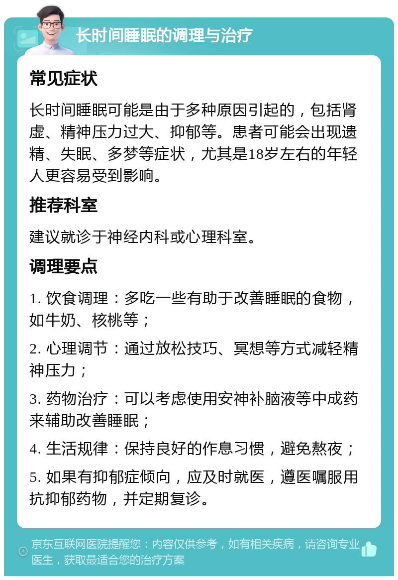 长时间睡眠的调理与治疗 常见症状 长时间睡眠可能是由于多种原因引起的，包括肾虚、精神压力过大、抑郁等。患者可能会出现遗精、失眠、多梦等症状，尤其是18岁左右的年轻人更容易受到影响。 推荐科室 建议就诊于神经内科或心理科室。 调理要点 1. 饮食调理：多吃一些有助于改善睡眠的食物，如牛奶、核桃等； 2. 心理调节：通过放松技巧、冥想等方式减轻精神压力； 3. 药物治疗：可以考虑使用安神补脑液等中成药来辅助改善睡眠； 4. 生活规律：保持良好的作息习惯，避免熬夜； 5. 如果有抑郁症倾向，应及时就医，遵医嘱服用抗抑郁药物，并定期复诊。