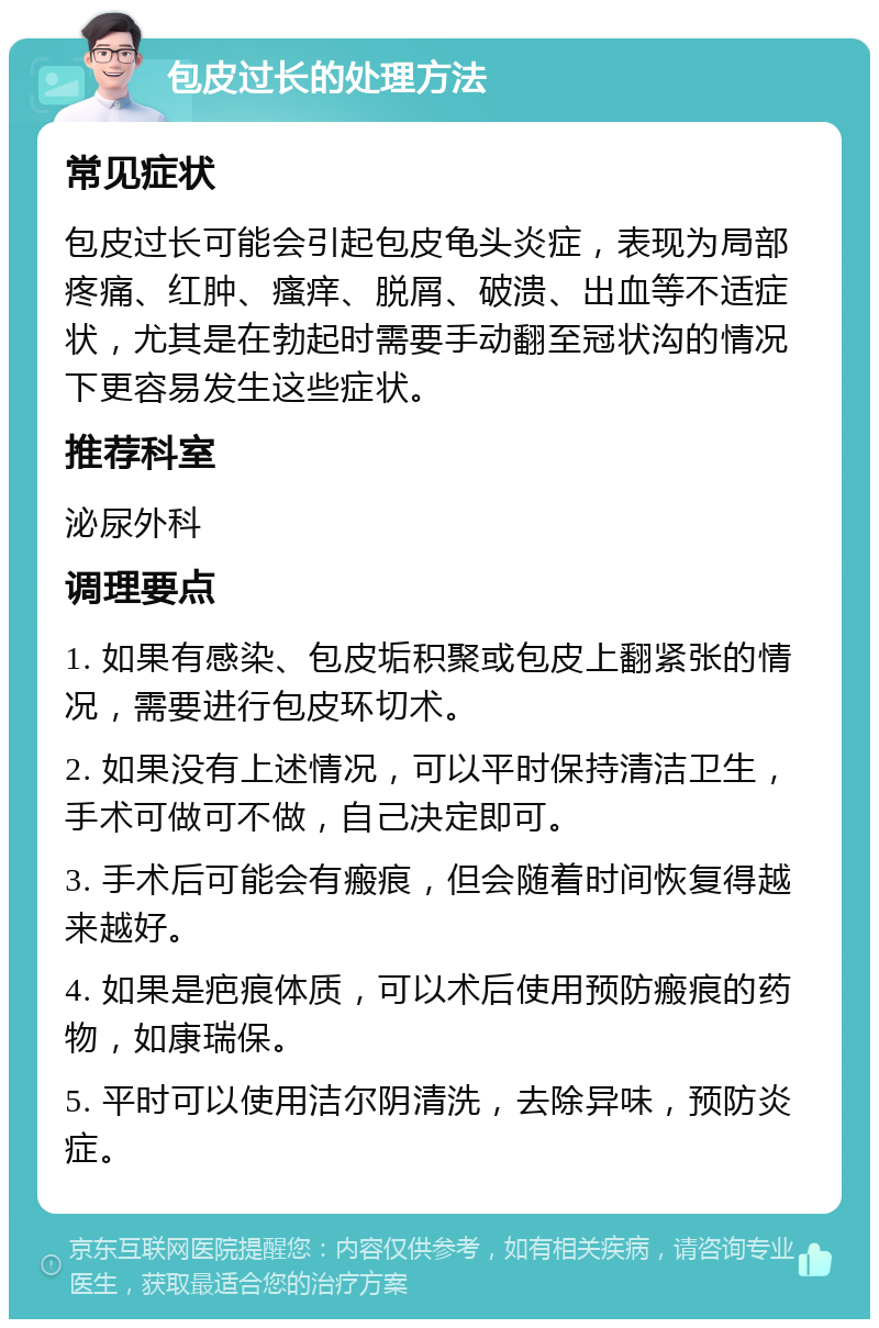 包皮过长的处理方法 常见症状 包皮过长可能会引起包皮龟头炎症，表现为局部疼痛、红肿、瘙痒、脱屑、破溃、出血等不适症状，尤其是在勃起时需要手动翻至冠状沟的情况下更容易发生这些症状。 推荐科室 泌尿外科 调理要点 1. 如果有感染、包皮垢积聚或包皮上翻紧张的情况，需要进行包皮环切术。 2. 如果没有上述情况，可以平时保持清洁卫生，手术可做可不做，自己决定即可。 3. 手术后可能会有瘢痕，但会随着时间恢复得越来越好。 4. 如果是疤痕体质，可以术后使用预防瘢痕的药物，如康瑞保。 5. 平时可以使用洁尔阴清洗，去除异味，预防炎症。