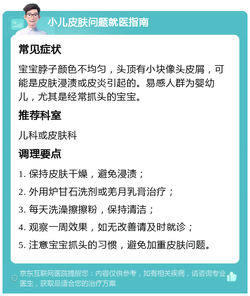 小儿皮肤问题就医指南 常见症状 宝宝脖子颜色不均匀，头顶有小块像头皮屑，可能是皮肤浸渍或皮炎引起的。易感人群为婴幼儿，尤其是经常抓头的宝宝。 推荐科室 儿科或皮肤科 调理要点 1. 保持皮肤干燥，避免浸渍； 2. 外用炉甘石洗剂或羌月乳膏治疗； 3. 每天洗澡擦擦粉，保持清洁； 4. 观察一周效果，如无改善请及时就诊； 5. 注意宝宝抓头的习惯，避免加重皮肤问题。