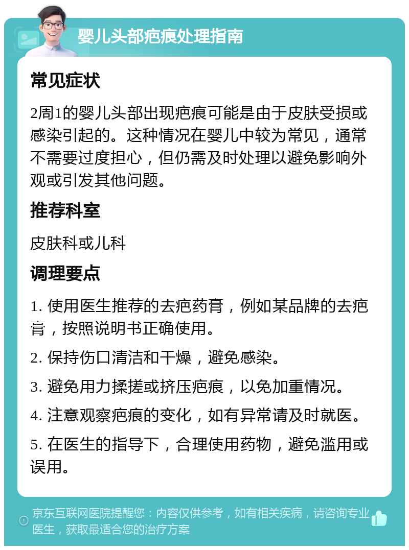 婴儿头部疤痕处理指南 常见症状 2周1的婴儿头部出现疤痕可能是由于皮肤受损或感染引起的。这种情况在婴儿中较为常见，通常不需要过度担心，但仍需及时处理以避免影响外观或引发其他问题。 推荐科室 皮肤科或儿科 调理要点 1. 使用医生推荐的去疤药膏，例如某品牌的去疤膏，按照说明书正确使用。 2. 保持伤口清洁和干燥，避免感染。 3. 避免用力揉搓或挤压疤痕，以免加重情况。 4. 注意观察疤痕的变化，如有异常请及时就医。 5. 在医生的指导下，合理使用药物，避免滥用或误用。