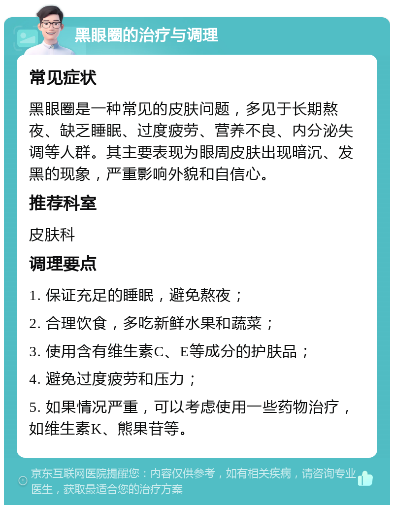 黑眼圈的治疗与调理 常见症状 黑眼圈是一种常见的皮肤问题，多见于长期熬夜、缺乏睡眠、过度疲劳、营养不良、内分泌失调等人群。其主要表现为眼周皮肤出现暗沉、发黑的现象，严重影响外貌和自信心。 推荐科室 皮肤科 调理要点 1. 保证充足的睡眠，避免熬夜； 2. 合理饮食，多吃新鲜水果和蔬菜； 3. 使用含有维生素C、E等成分的护肤品； 4. 避免过度疲劳和压力； 5. 如果情况严重，可以考虑使用一些药物治疗，如维生素K、熊果苷等。