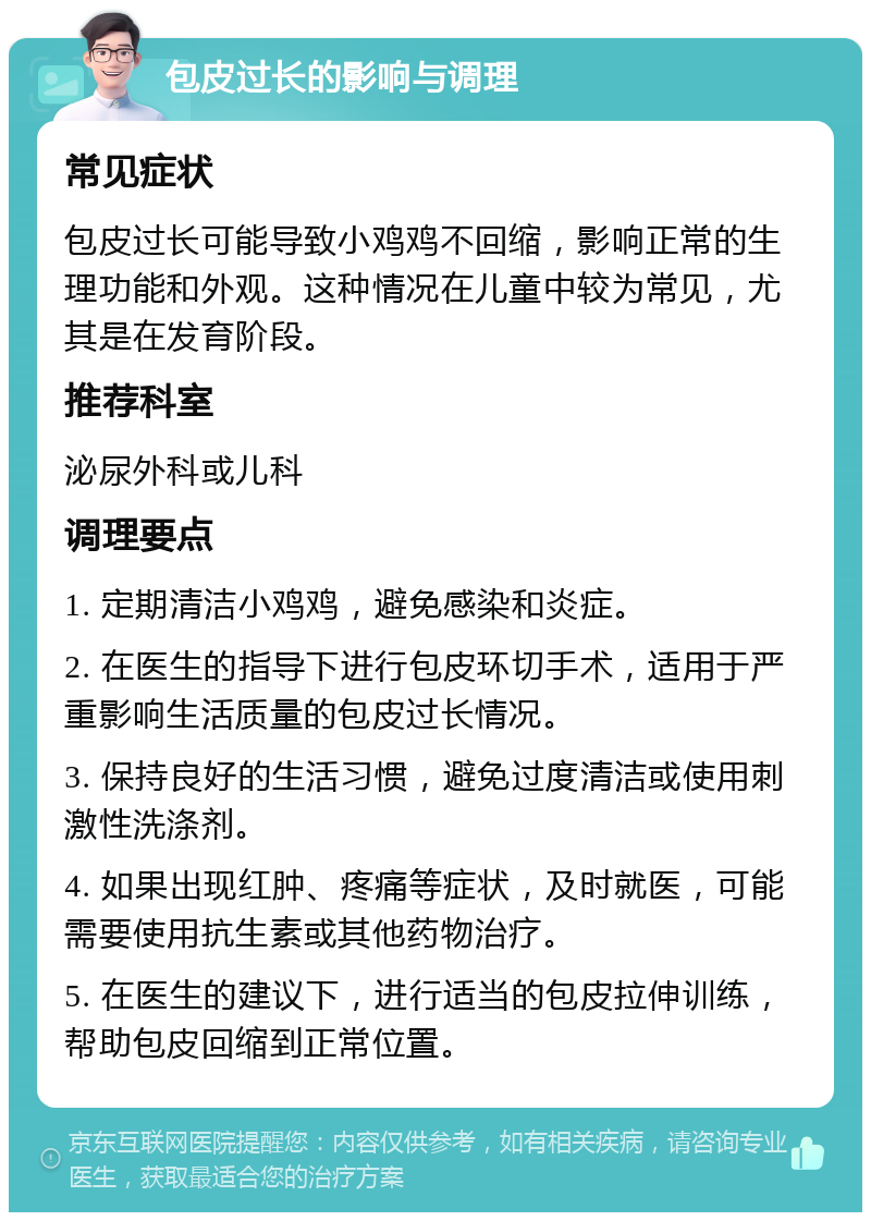 包皮过长的影响与调理 常见症状 包皮过长可能导致小鸡鸡不回缩，影响正常的生理功能和外观。这种情况在儿童中较为常见，尤其是在发育阶段。 推荐科室 泌尿外科或儿科 调理要点 1. 定期清洁小鸡鸡，避免感染和炎症。 2. 在医生的指导下进行包皮环切手术，适用于严重影响生活质量的包皮过长情况。 3. 保持良好的生活习惯，避免过度清洁或使用刺激性洗涤剂。 4. 如果出现红肿、疼痛等症状，及时就医，可能需要使用抗生素或其他药物治疗。 5. 在医生的建议下，进行适当的包皮拉伸训练，帮助包皮回缩到正常位置。