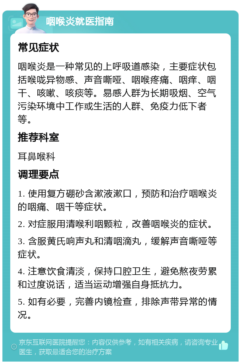 咽喉炎就医指南 常见症状 咽喉炎是一种常见的上呼吸道感染，主要症状包括喉咙异物感、声音嘶哑、咽喉疼痛、咽痒、咽干、咳嗽、咳痰等。易感人群为长期吸烟、空气污染环境中工作或生活的人群、免疫力低下者等。 推荐科室 耳鼻喉科 调理要点 1. 使用复方硼砂含漱液漱口，预防和治疗咽喉炎的咽痛、咽干等症状。 2. 对症服用清喉利咽颗粒，改善咽喉炎的症状。 3. 含服黄氏响声丸和清咽滴丸，缓解声音嘶哑等症状。 4. 注意饮食清淡，保持口腔卫生，避免熬夜劳累和过度说话，适当运动增强自身抵抗力。 5. 如有必要，完善内镜检查，排除声带异常的情况。