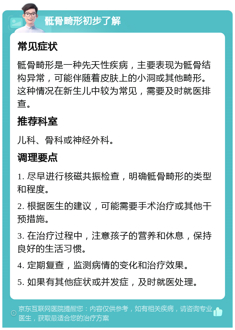 骶骨畸形初步了解 常见症状 骶骨畸形是一种先天性疾病，主要表现为骶骨结构异常，可能伴随着皮肤上的小洞或其他畸形。这种情况在新生儿中较为常见，需要及时就医排查。 推荐科室 儿科、骨科或神经外科。 调理要点 1. 尽早进行核磁共振检查，明确骶骨畸形的类型和程度。 2. 根据医生的建议，可能需要手术治疗或其他干预措施。 3. 在治疗过程中，注意孩子的营养和休息，保持良好的生活习惯。 4. 定期复查，监测病情的变化和治疗效果。 5. 如果有其他症状或并发症，及时就医处理。