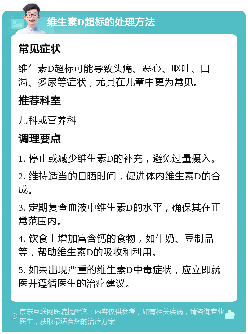 维生素D超标的处理方法 常见症状 维生素D超标可能导致头痛、恶心、呕吐、口渴、多尿等症状，尤其在儿童中更为常见。 推荐科室 儿科或营养科 调理要点 1. 停止或减少维生素D的补充，避免过量摄入。 2. 维持适当的日晒时间，促进体内维生素D的合成。 3. 定期复查血液中维生素D的水平，确保其在正常范围内。 4. 饮食上增加富含钙的食物，如牛奶、豆制品等，帮助维生素D的吸收和利用。 5. 如果出现严重的维生素D中毒症状，应立即就医并遵循医生的治疗建议。