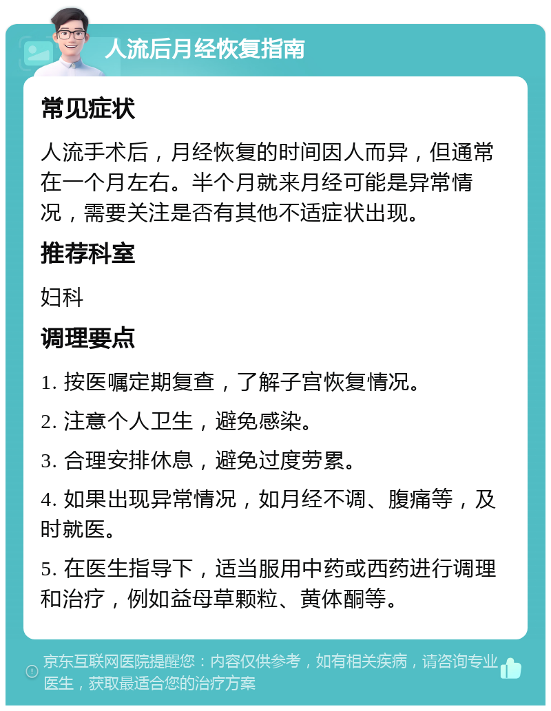 人流后月经恢复指南 常见症状 人流手术后，月经恢复的时间因人而异，但通常在一个月左右。半个月就来月经可能是异常情况，需要关注是否有其他不适症状出现。 推荐科室 妇科 调理要点 1. 按医嘱定期复查，了解子宫恢复情况。 2. 注意个人卫生，避免感染。 3. 合理安排休息，避免过度劳累。 4. 如果出现异常情况，如月经不调、腹痛等，及时就医。 5. 在医生指导下，适当服用中药或西药进行调理和治疗，例如益母草颗粒、黄体酮等。